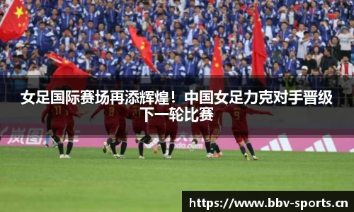 女足国际赛场再添辉煌！中国女足力克对手晋级下一轮比赛